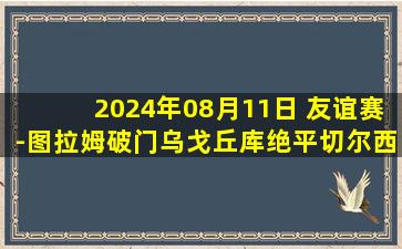 2024年08月11日 友谊赛-图拉姆破门乌戈丘库绝平切尔西1-1国米 蓝军季前赛6战1胜